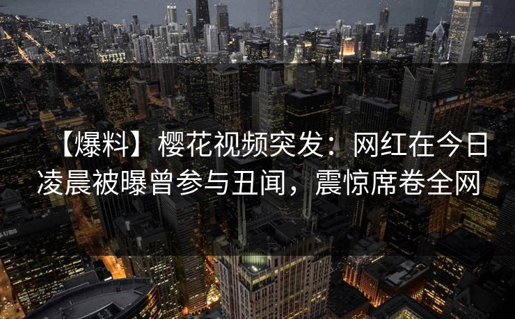 【爆料】樱花视频突发：网红在今日凌晨被曝曾参与丑闻，震惊席卷全网