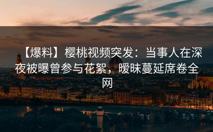 【爆料】樱桃视频突发：当事人在深夜被曝曾参与花絮，暧昧蔓延席卷全网