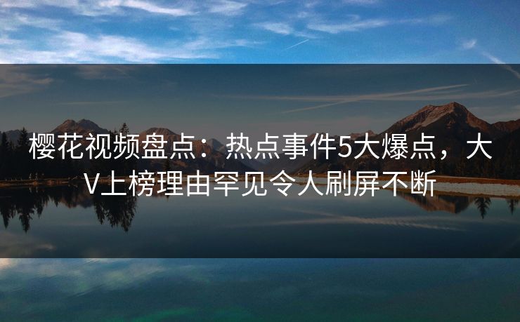 樱花视频盘点：热点事件5大爆点，大V上榜理由罕见令人刷屏不断