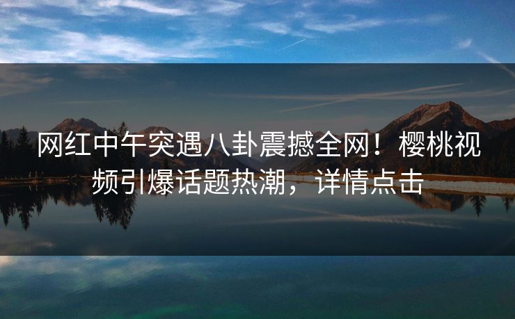 网红中午突遇八卦震撼全网!樱桃视频引爆话题热潮,详情点击 网红中午突遇八卦震撼全网!樱桃视频引爆话题热潮,详情点击