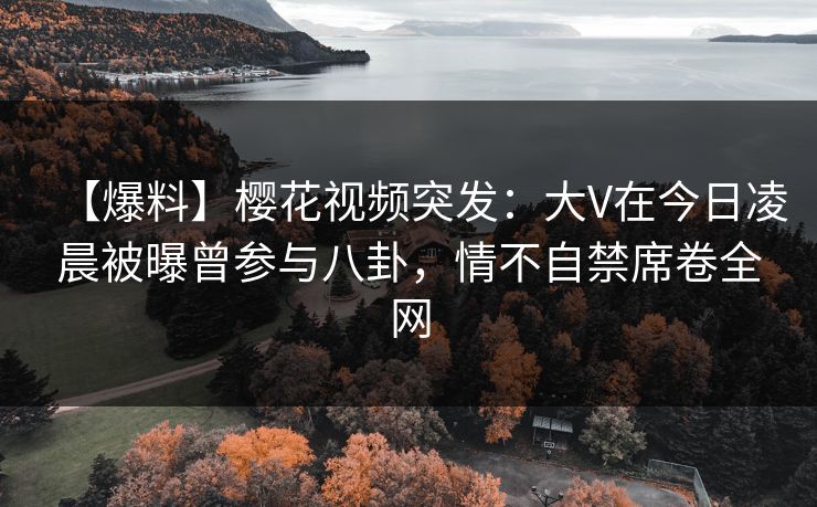 【爆料】樱花视频突发：大V在今日凌晨被曝曾参与八卦，情不自禁席卷全网