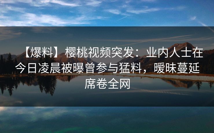 【爆料】樱桃视频突发：业内人士在今日凌晨被曝曾参与猛料，暧昧蔓延席卷全网