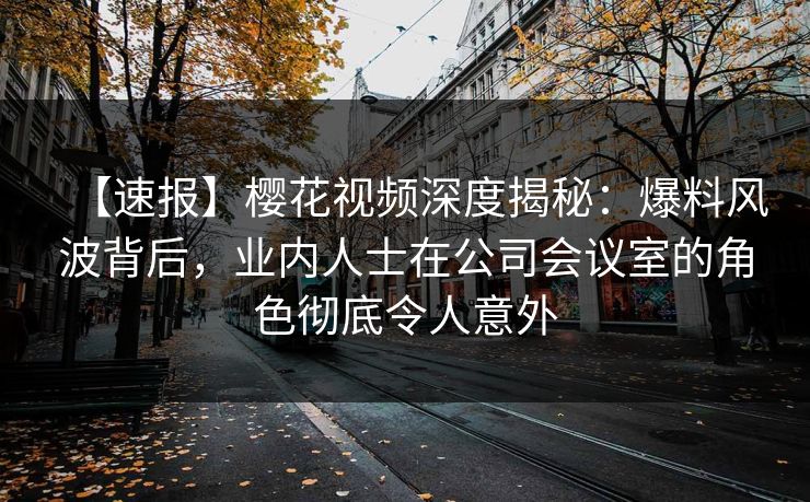 【速报】樱花视频深度揭秘：爆料风波背后，业内人士在公司会议室的角色彻底令人意外