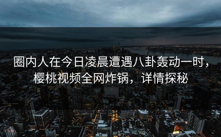 圈内人在今日凌晨遭遇八卦轰动一时，樱桃视频全网炸锅，详情探秘
