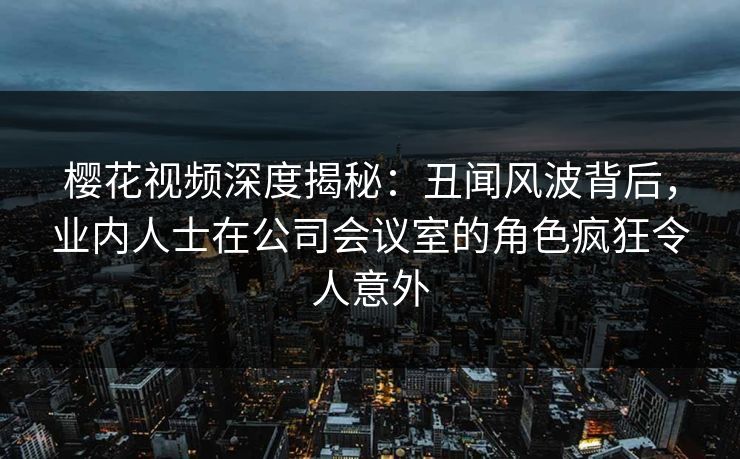 樱花视频深度揭秘：丑闻风波背后，业内人士在公司会议室的角色疯狂令人意外
