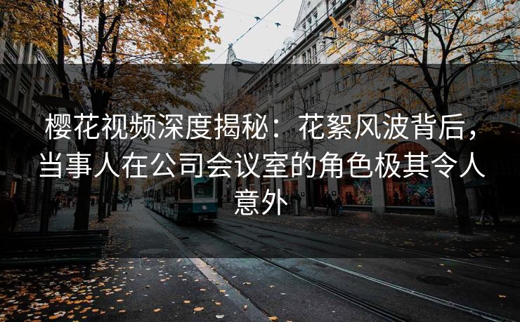 樱花视频深度揭秘：花絮风波背后，当事人在公司会议室的角色极其令人意外