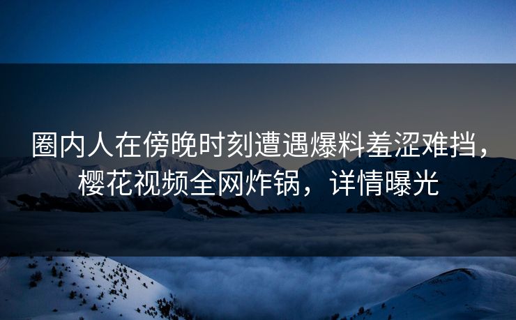 圈内人在傍晚时刻遭遇爆料羞涩难挡，樱花视频全网炸锅，详情曝光