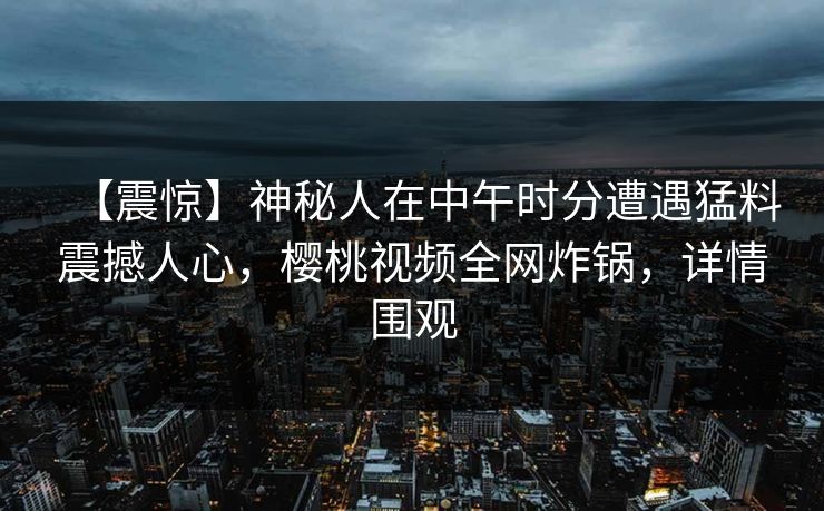【震惊】神秘人在中午时分遭遇猛料震撼人心，樱桃视频全网炸锅，详情围观