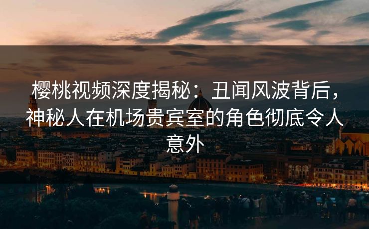 樱桃视频深度揭秘：丑闻风波背后，神秘人在机场贵宾室的角色彻底令人意外