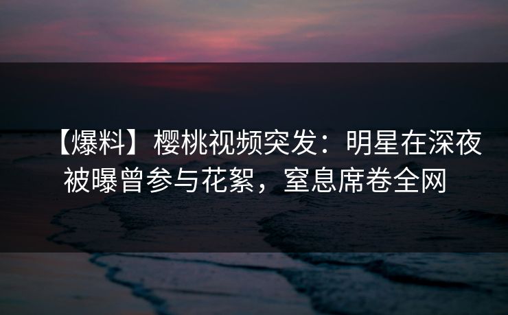 【爆料】樱桃视频突发:明星在深夜被曝曾参与花絮,窒息席卷全网 【爆料】樱桃视频突发:明星在深夜被曝曾参与花絮,窒息席卷全网