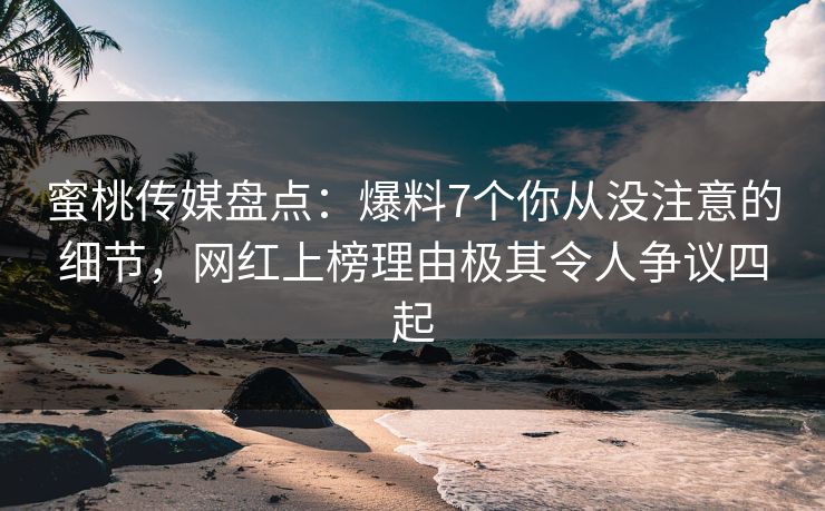 蜜桃传媒盘点：爆料7个你从没注意的细节，网红上榜理由极其令人争议四起