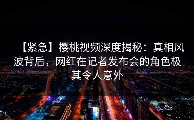 【紧急】樱桃视频深度揭秘：真相风波背后，网红在记者发布会的角色极其令人意外