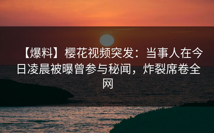 【爆料】樱花视频突发：当事人在今日凌晨被曝曾参与秘闻，炸裂席卷全网