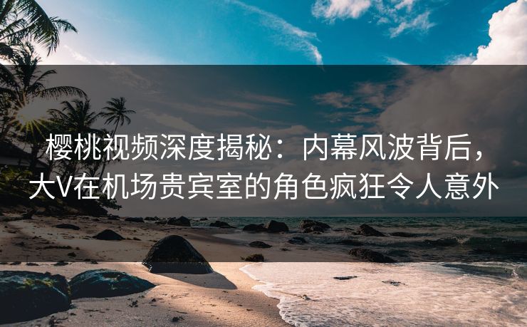 樱桃视频深度揭秘:内幕风波背后,大V在机场贵宾室的角色疯狂令人意外 樱桃视频深度揭秘:内幕风波背后,大V在机场贵宾室的角色疯狂令人意外
