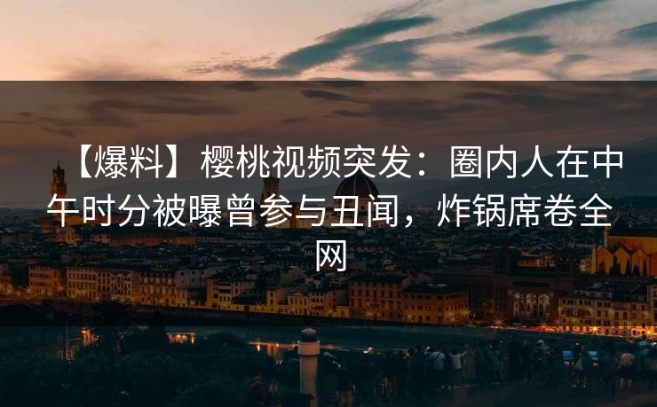 【爆料】樱桃视频突发：圈内人在中午时分被曝曾参与丑闻，炸锅席卷全网