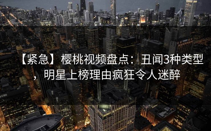 【紧急】樱桃视频盘点：丑闻3种类型，明星上榜理由疯狂令人迷醉