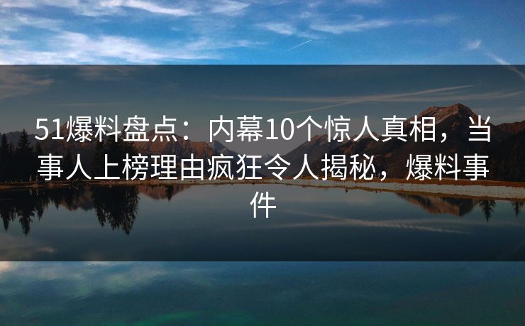 51爆料盘点：内幕10个惊人真相，当事人上榜理由疯狂令人揭秘，爆料事件
