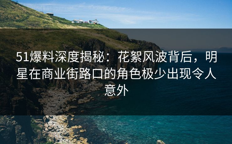 51爆料深度揭秘:花絮风波背后,明星在商业街路口的角色极少出现令人意外 51爆料深度揭秘:花絮风波背后,明星在商业街路口的角色极少出现令人意外