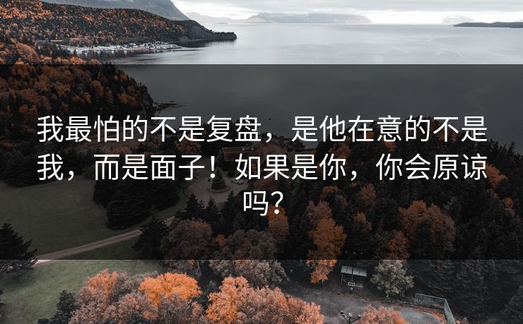 我最怕的不是复盘,是他在意的不是我,而是面子!如果是你,你会原谅吗? 我最怕的不是复盘,是他在意的不是我,而是面子!如果是你,你会原谅吗?