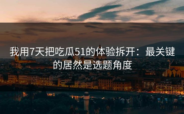 我用7天把吃瓜51的体验拆开：最关键的居然是选题角度